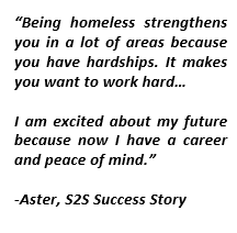 Text Box: “Being homeless strengthens you in a lot of areas because you have hardships. It makes you want to work hard…I am excited about my future because now I have a career and peace of mind.”-Aster, S2S Success Story